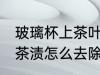 玻璃杯上茶叶渍怎么去除 玻璃杯上的茶渍怎么去除