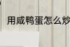 用咸鸭蛋怎么炒菜 用咸鸭蛋做饭吃