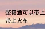 整箱酒可以带上火车吗 整箱酒能不能带上火车