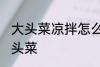 大头菜凉拌怎么做好吃 如何做凉拌大头菜