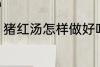 猪红汤怎样做好吃 猪红汤如何做好吃