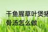 干鱼腥草叶煲猪骨汤 干鱼腥草叶煲猪骨汤怎么做