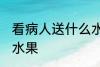看病人送什么水果吉利 看病人送哪些水果