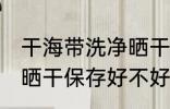 干海带洗净晒干保存好吗 干海带洗净晒干保存好不好
