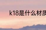 k18是什么材质 k18是哪些材质