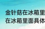 金针菇在冰箱里面可以放几天 金针菇在冰箱里面具体可以放几天