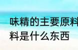 味精的主要原料是什么 味精的主要原料是什么东西