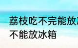 荔枝吃不完能放冰箱吗 荔枝吃不完能不能放冰箱
