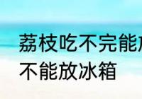 荔枝吃不完能放冰箱吗 荔枝吃不完能不能放冰箱