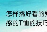 怎样挑好看的短袖 挑选合适好看有质感的T恤的技巧