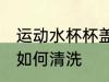 运动水杯杯盖怎么清洗 运动水杯杯盖如何清洗