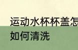 运动水杯杯盖怎么清洗 运动水杯杯盖如何清洗