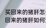 买回来的猪肝怎么清洗炒的比较好 买回来的猪肝如何清洗炒的比较好