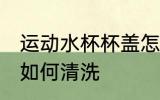 运动水杯杯盖怎么清洗 运动水杯杯盖如何清洗