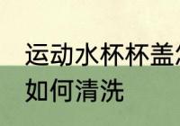 运动水杯杯盖怎么清洗 运动水杯杯盖如何清洗