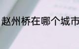 赵州桥在哪个城市 关于赵州桥的位置