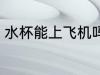 水杯能上飞机吗 水杯可不可以上飞机