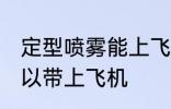 定型喷雾能上飞机吗 定型喷雾可不可以带上飞机