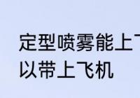 定型喷雾能上飞机吗 定型喷雾可不可以带上飞机
