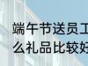 端午节送员工什么 端午节给员工发什么礼品比较好