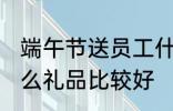 端午节送员工什么 端午节给员工发什么礼品比较好