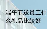 端午节送员工什么 端午节给员工发什么礼品比较好