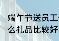 端午节送员工什么 端午节给员工发什么礼品比较好
