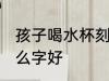 孩子喝水杯刻什么字 孩子喝水杯刻什么字好