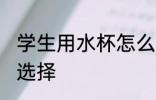 学生用水杯怎么选择 学生用水杯如何选择