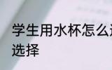 学生用水杯怎么选择 学生用水杯如何选择