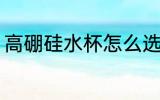 高硼硅水杯怎么选 高硼硅水杯如何选