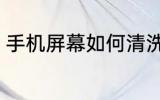 手机屏幕如何清洗 手机屏幕怎么清洗