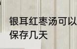 银耳红枣汤可以放几天 银耳红枣汤能保存几天