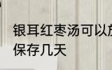 银耳红枣汤可以放几天 银耳红枣汤能保存几天