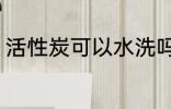 活性炭可以水洗吗 活性炭能不能水洗
