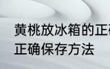 黄桃放冰箱的正确做法 黄桃放冰箱的正确保存方法