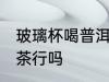 玻璃杯喝普洱茶可以吗 玻璃杯喝普洱茶行吗