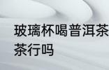 玻璃杯喝普洱茶可以吗 玻璃杯喝普洱茶行吗