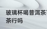 玻璃杯喝普洱茶可以吗 玻璃杯喝普洱茶行吗