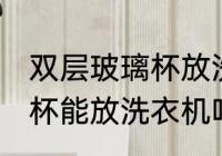 双层玻璃杯放洗衣机可以吗 双层玻璃杯能放洗衣机吗