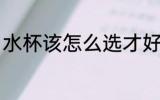 水杯该怎么选才好看 杯子应该怎么选