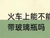 火车上能不能带玻璃瓶啊 火车上可以带玻璃瓶吗