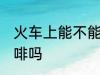 火车上能不能带咖啡 火车上可以带咖啡吗