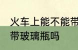 火车上能不能带玻璃瓶啊 火车上可以带玻璃瓶吗
