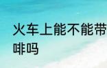 火车上能不能带咖啡 火车上可以带咖啡吗