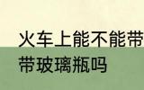 火车上能不能带玻璃瓶啊 火车上可以带玻璃瓶吗