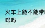 火车上能不能带咖啡 火车上可以带咖啡吗