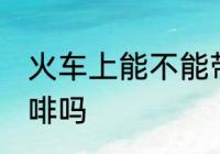 火车上能不能带咖啡 火车上可以带咖啡吗