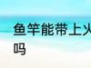 鱼竿能带上火车吗 鱼竿可以带上火车吗