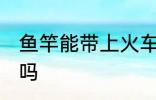 鱼竿能带上火车吗 鱼竿可以带上火车吗